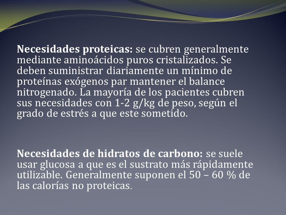 Necesidades proteicas: se cubren generalmente mediante aminoácidos puros cristalizados. Se deben suministrar diariamente un mínimo de proteínas exógenos par mantener el balance nitrogenado. La mayoría de los pacientes cubren sus necesidades con 1-2 g/kg de peso, según el grado de estrés a que este sometido.