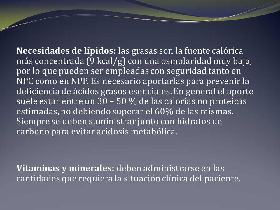 Necesidades de lípidos: las grasas son la fuente calórica más concentrada (9 kcal/g) con una osmolaridad muy baja, por lo que pueden ser empleadas con seguridad tanto en NPC como en NPP. Es necesario aportarlas para prevenir la deficiencia de ácidos grasos esenciales. En general el aporte suele estar entre un 30 – 50 % de las calorías no proteicas estimadas, no debiendo superar el 60% de las mismas. Siempre se deben suministrar junto con hidratos de carbono para evitar acidosis metabólica.