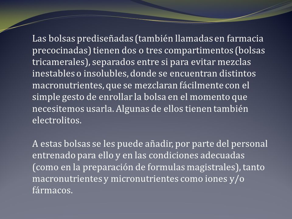 Las bolsas prediseñadas (también llamadas en farmacia precocinadas) tienen dos o tres compartimentos (bolsas tricamerales), separados entre si para evitar mezclas inestables o insolubles, donde se encuentran distintos macronutrientes, que se mezclaran fácilmente con el simple gesto de enrollar la bolsa en el momento que necesitemos usarla. Algunas de ellos tienen también electrolitos.