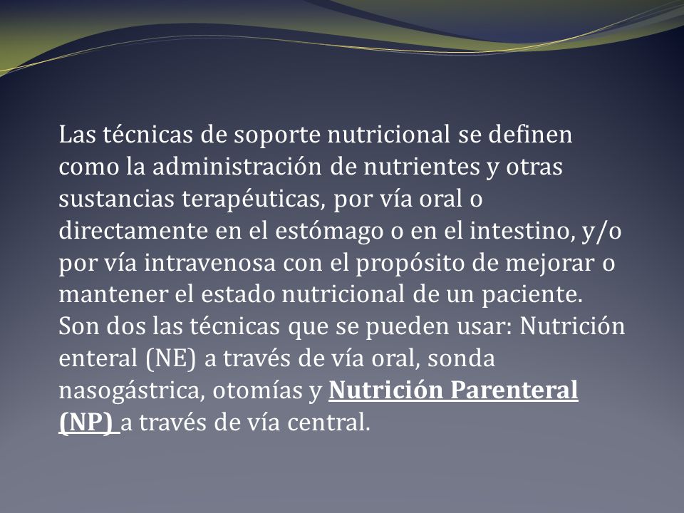 Las técnicas de soporte nutricional se definen como la administración de nutrientes y otras sustancias terapéuticas, por vía oral o directamente en el estómago o en el intestino, y/o por vía intravenosa con el propósito de mejorar o mantener el estado nutricional de un paciente.