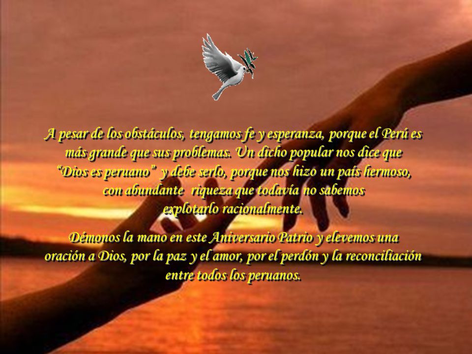 A pesar de los obstáculos, tengamos fe y esperanza, porque el Perú es más grande que sus problemas. Un dicho popular nos dice que Dios es peruano y debe serlo, porque nos hizo un país hermoso, con abundante riqueza que todavía no sabemos explotarlo racionalmente.