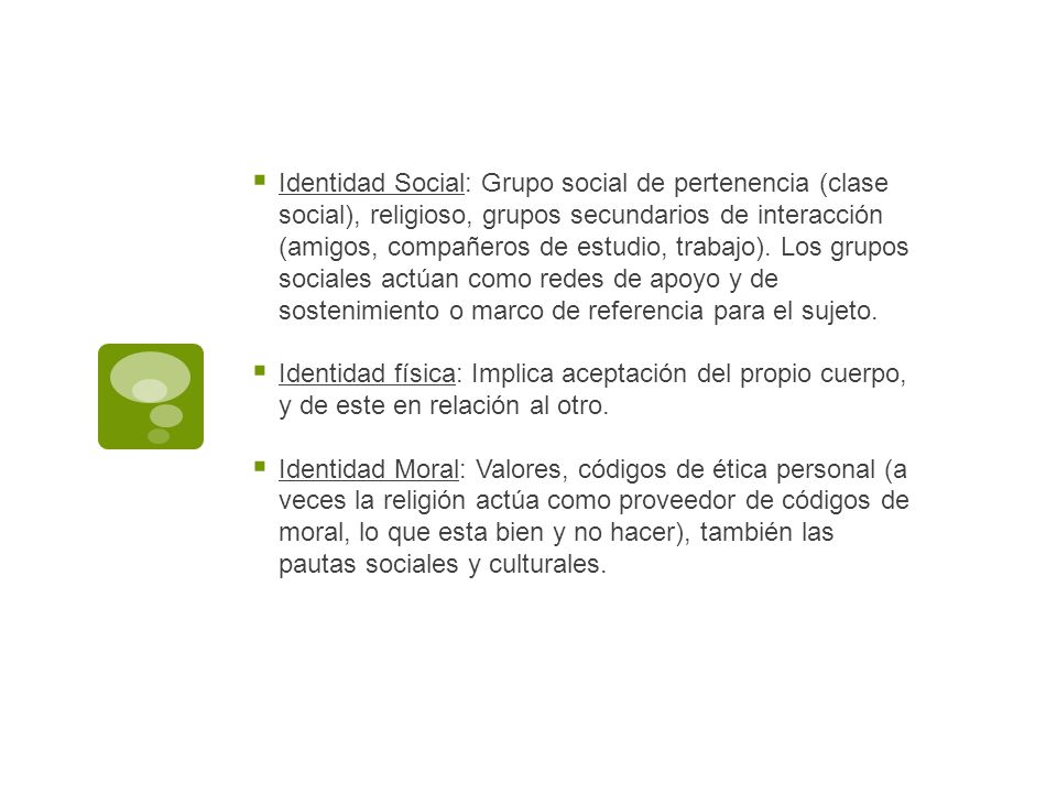 Identidad Social: Grupo social de pertenencia (clase social), religioso, grupos secundarios de interacción (amigos, compañeros de estudio, trabajo). Los grupos sociales actúan como redes de apoyo y de sostenimiento o marco de referencia para el sujeto.