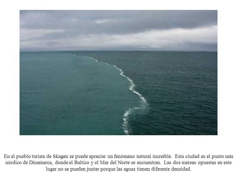 En el pueblo turista de Skagen se puede apreciar un fenómeno natural increíble. Esta ciudad es el punto más nórdico de Dinamarca, donde el Baltico y el Mar del Norte se encuentran. Las dos mareas opuestas en este lugar no se pueden juntar porque las aguas tienen diferente densidad.
