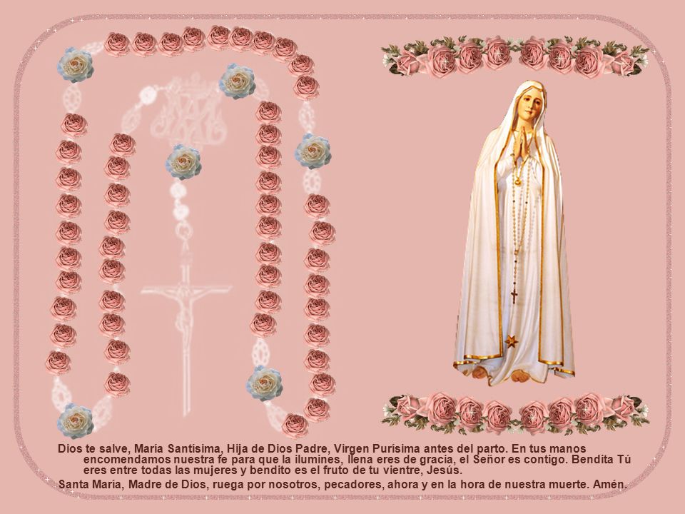 Dios te salve, María Santísima, Hija de Dios Padre, Virgen Purísima antes del parto. En tus manos encomendamos nuestra fe para que la ilumines, llena eres de gracia, el Señor es contigo. Bendita Tú eres entre todas las mujeres y bendito es el fruto de tu vientre, Jesús.