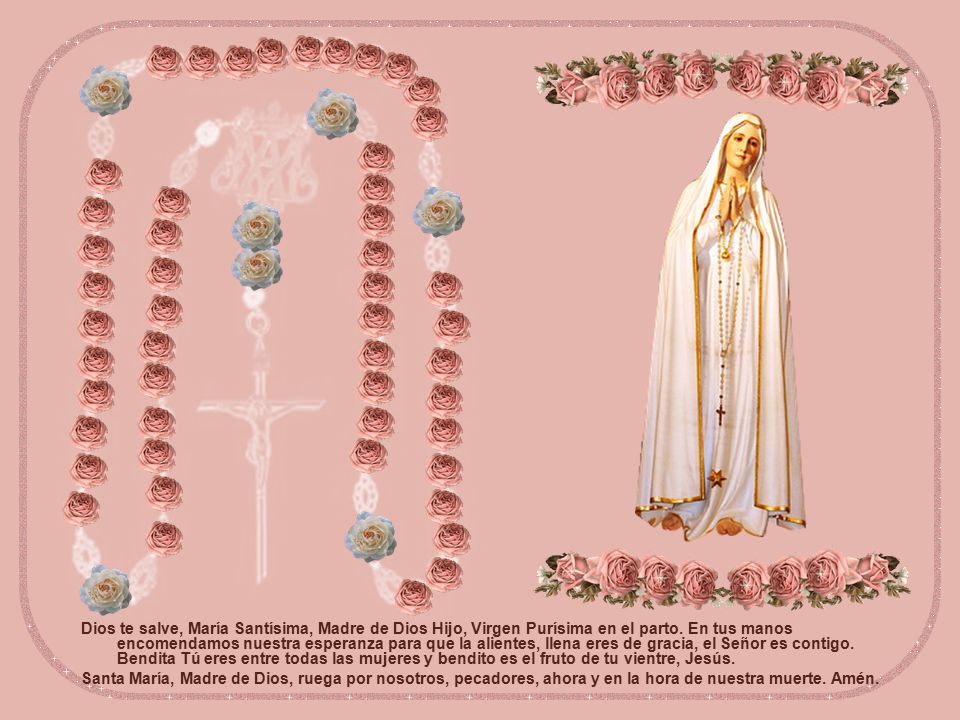 Dios te salve, María Santísima, Madre de Dios Hijo, Virgen Purísima en el parto. En tus manos encomendamos nuestra esperanza para que la alientes, llena eres de gracia, el Señor es contigo. Bendita Tú eres entre todas las mujeres y bendito es el fruto de tu vientre, Jesús.