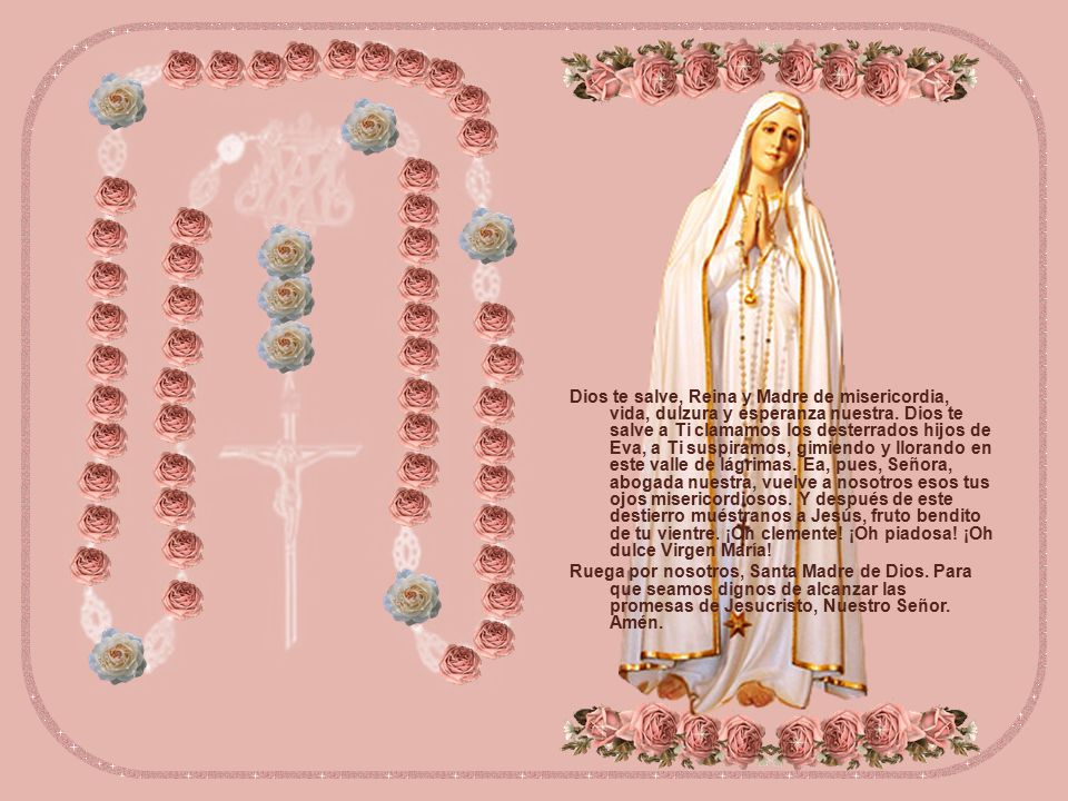 Dios te salve, Reina y Madre de misericordia, vida, dulzura y esperanza nuestra. Dios te salve a Ti clamamos los desterrados hijos de Eva, a Ti suspiramos, gimiendo y llorando en este valle de lágrimas. Ea, pues, Señora, abogada nuestra, vuelve a nosotros esos tus ojos misericordiosos. Y después de este destierro muéstranos a Jesús, fruto bendito de tu vientre. ¡Oh clemente! ¡Oh piadosa! ¡Oh dulce Virgen María!