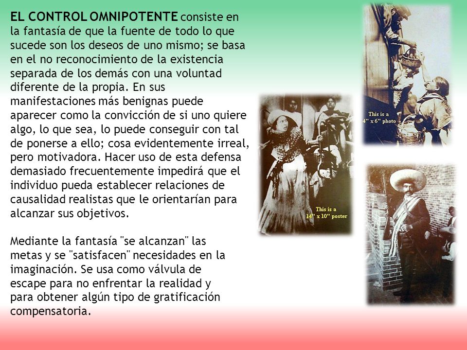 EL CONTROL OMNIPOTENTE consiste en la fantasía de que la fuente de todo lo que sucede son los deseos de uno mismo; se basa en el no reconocimiento de la existencia separada de los demás con una voluntad diferente de la propia. En sus manifestaciones más benignas puede aparecer como la convicción de si uno quiere algo, lo que sea, lo puede conseguir con tal de ponerse a ello; cosa evidentemente irreal, pero motivadora. Hacer uso de esta defensa demasiado frecuentemente impedirá que el individuo pueda establecer relaciones de causalidad realistas que le orientarían para alcanzar sus objetivos.