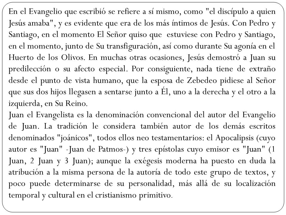 En el Evangelio que escribió se refiere a sí mismo, como el discípulo a quien Jesús amaba , y es evidente que era de los más íntimos de Jesús. Con Pedro y Santiago, en el momento El Señor quiso que estuviese con Pedro y Santiago, en el momento, junto de Su transfiguración, así como durante Su agonía en el Huerto de los Olivos. En muchas otras ocasiones, Jesús demostró a Juan su predilección o su afecto especial. Por consiguiente, nada tiene de extraño desde el punto de vista humano, que la esposa de Zebedeo pidiese al Señor que sus dos hijos llegasen a sentarse junto a Él, uno a la derecha y el otro a la izquierda, en Su Reino.