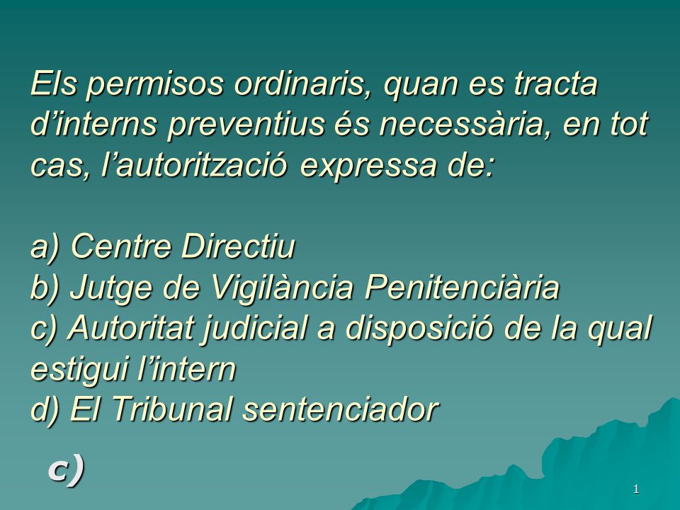 Els permisos ordinaris, quan es tracta d’interns preventius és necessària, en tot cas, l’autorització expressa de: a) Centre Directiu b) Jutge de Vigilància Penitenciària c) Autoritat judicial a disposició de la qual estigui l’intern d) El Tribunal sentenciador