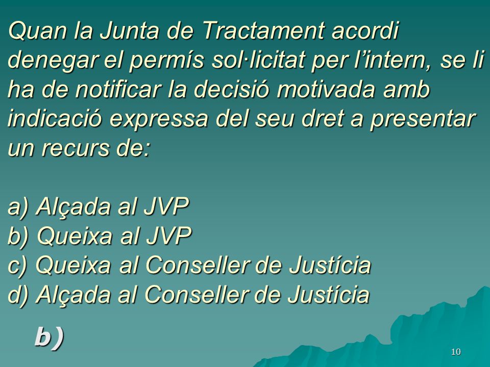 Quan la Junta de Tractament acordi denegar el permís sol·licitat per l’intern, se li ha de notificar la decisió motivada amb indicació expressa del seu dret a presentar un recurs de: a) Alçada al JVP b) Queixa al JVP c) Queixa al Conseller de Justícia d) Alçada al Conseller de Justícia