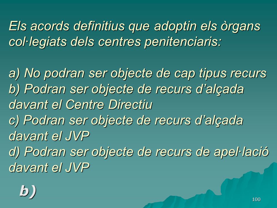 Els acords definitius que adoptin els òrgans col·legiats dels centres penitenciaris: a) No podran ser objecte de cap tipus recurs b) Podran ser objecte de recurs d’alçada davant el Centre Directiu c) Podran ser objecte de recurs d’alçada davant el JVP d) Podran ser objecte de recurs de apel·lació davant el JVP