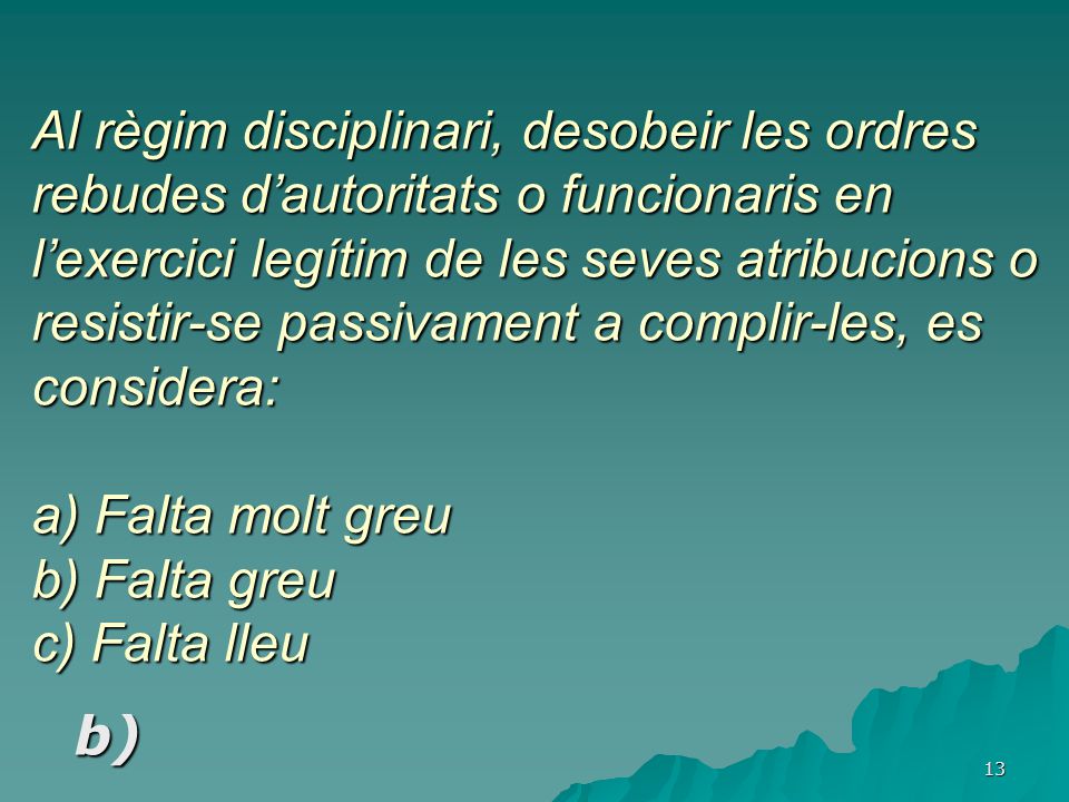 Al règim disciplinari, desobeir les ordres rebudes d’autoritats o funcionaris en l’exercici legítim de les seves atribucions o resistir-se passivament a complir-les, es considera: a) Falta molt greu b) Falta greu c) Falta lleu