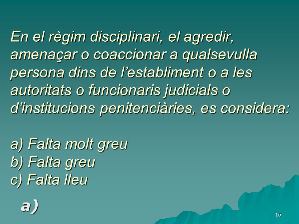 En el règim disciplinari, el agredir, amenaçar o coaccionar a qualsevulla persona dins de l’establiment o a les autoritats o funcionaris judicials o d’institucions penitenciàries, es considera: a) Falta molt greu b) Falta greu c) Falta lleu
