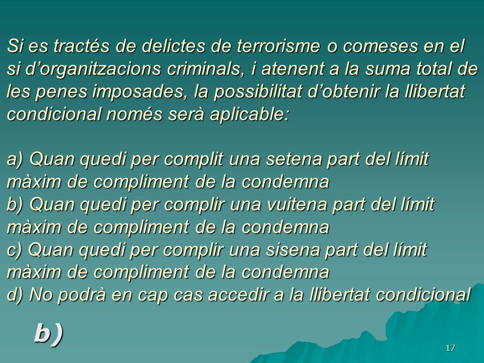 Si es tractés de delictes de terrorisme o comeses en el si d’organitzacions criminals, i atenent a la suma total de les penes imposades, la possibilitat d’obtenir la llibertat condicional només serà aplicable: a) Quan quedi per complit una setena part del límit màxim de compliment de la condemna b) Quan quedi per complir una vuitena part del límit màxim de compliment de la condemna c) Quan quedi per complir una sisena part del límit màxim de compliment de la condemna d) No podrà en cap cas accedir a la llibertat condicional