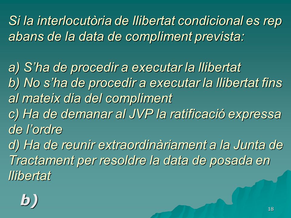 Si la interlocutòria de llibertat condicional es rep abans de la data de compliment prevista: a) S’ha de procedir a executar la llibertat b) No s’ha de procedir a executar la llibertat fins al mateix dia del compliment c) Ha de demanar al JVP la ratificació expressa de l’ordre d) Ha de reunir extraordinàriament a la Junta de Tractament per resoldre la data de posada en llibertat