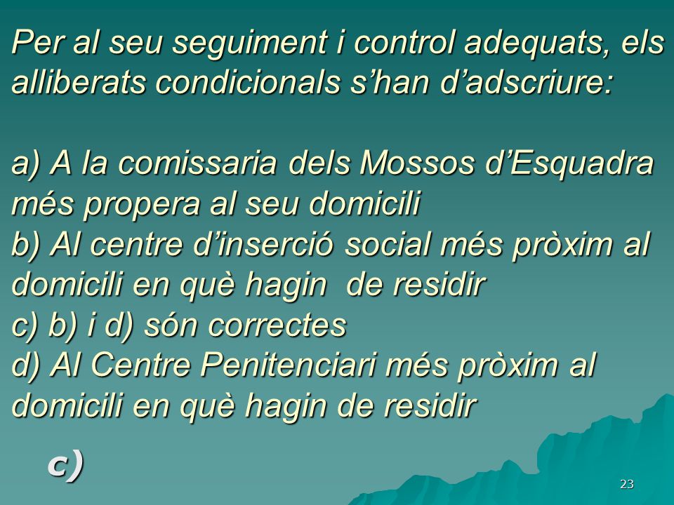 Per al seu seguiment i control adequats, els alliberats condicionals s’han d’adscriure: a) A la comissaria dels Mossos d’Esquadra més propera al seu domicili b) Al centre d’inserció social més pròxim al domicili en què hagin de residir c) b) i d) són correctes d) Al Centre Penitenciari més pròxim al domicili en què hagin de residir