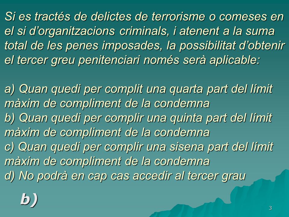 Si es tractés de delictes de terrorisme o comeses en el si d’organitzacions criminals, i atenent a la suma total de les penes imposades, la possibilitat d’obtenir el tercer greu penitenciari només serà aplicable: a) Quan quedi per complit una quarta part del límit màxim de compliment de la condemna b) Quan quedi per complir una quinta part del límit màxim de compliment de la condemna c) Quan quedi per complir una sisena part del límit màxim de compliment de la condemna d) No podrà en cap cas accedir al tercer grau
