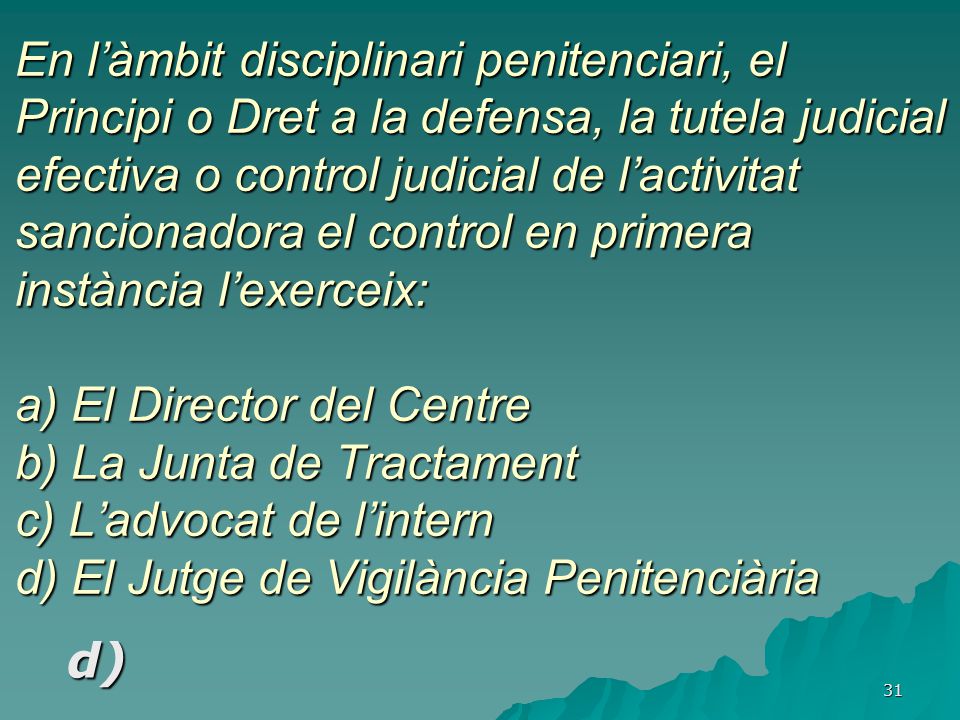 En l’àmbit disciplinari penitenciari, el Principi o Dret a la defensa, la tutela judicial efectiva o control judicial de l’activitat sancionadora el control en primera instància l’exerceix: a) El Director del Centre b) La Junta de Tractament c) L’advocat de l’intern d) El Jutge de Vigilància Penitenciària