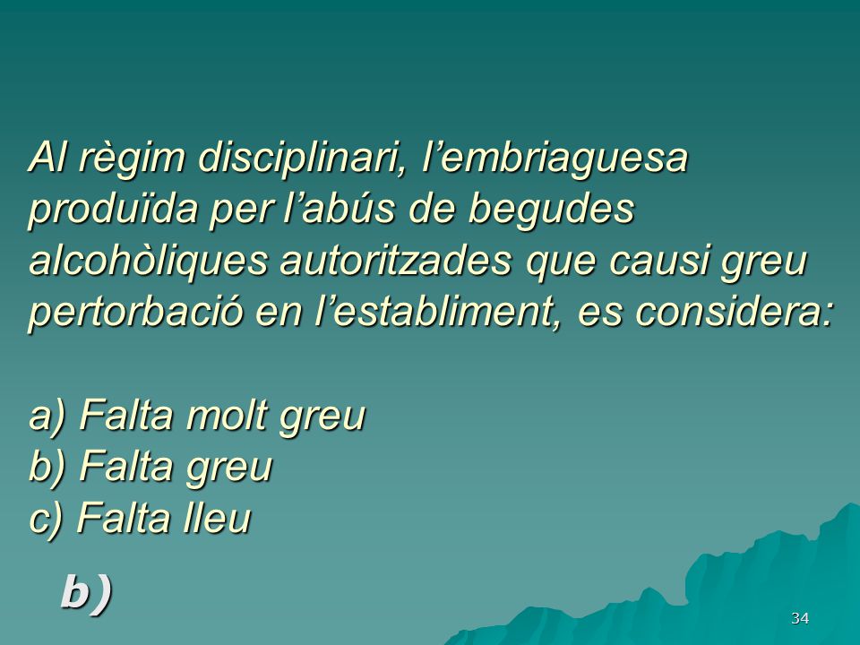 Al règim disciplinari, l’embriaguesa produïda per l’abús de begudes alcohòliques autoritzades que causi greu pertorbació en l’establiment, es considera: a) Falta molt greu b) Falta greu c) Falta lleu