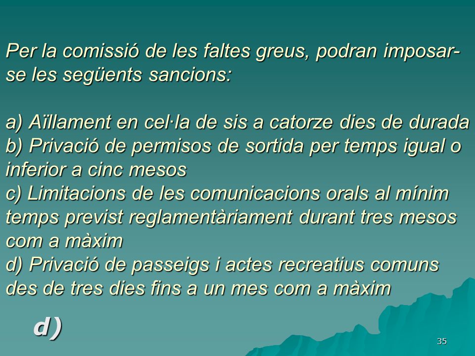 Per la comissió de les faltes greus, podran imposar-se les següents sancions: a) Aïllament en cel·la de sis a catorze dies de durada b) Privació de permisos de sortida per temps igual o inferior a cinc mesos c) Limitacions de les comunicacions orals al mínim temps previst reglamentàriament durant tres mesos com a màxim d) Privació de passeigs i actes recreatius comuns des de tres dies fins a un mes com a màxim