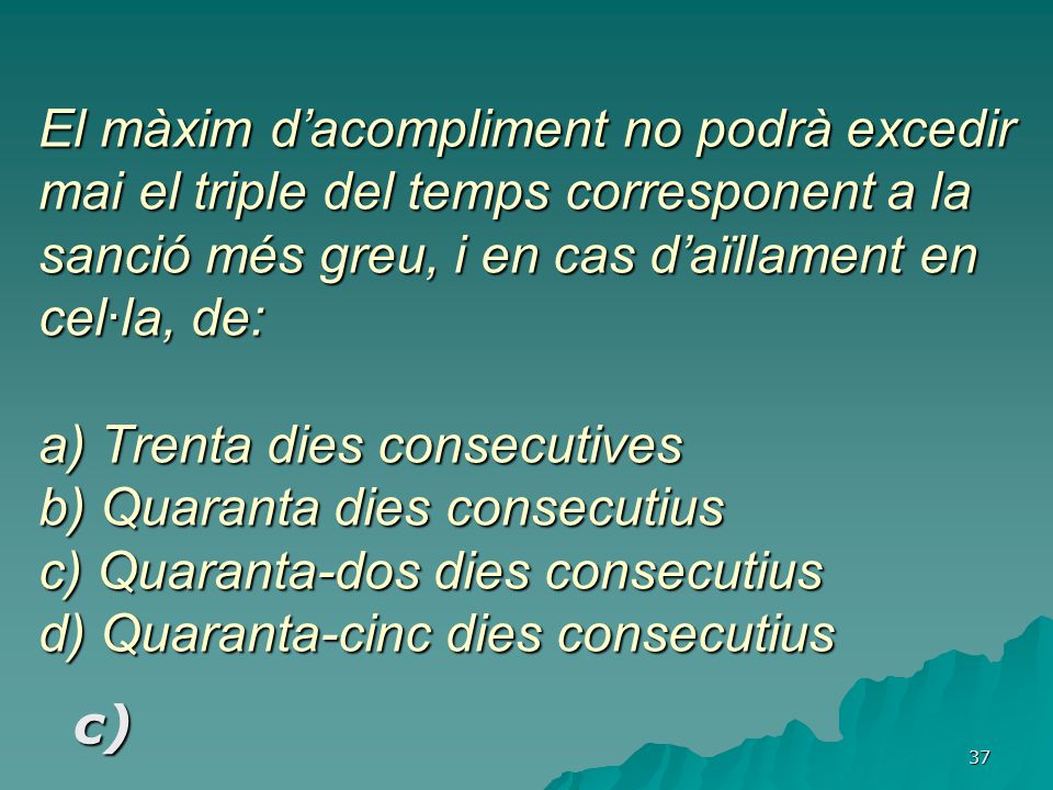 El màxim d’acompliment no podrà excedir mai el triple del temps corresponent a la sanció més greu, i en cas d’aïllament en cel·la, de: a) Trenta dies consecutives b) Quaranta dies consecutius c) Quaranta-dos dies consecutius d) Quaranta-cinc dies consecutius