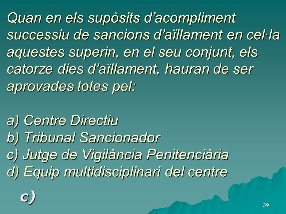 Quan en els supòsits d’acompliment successiu de sancions d’aïllament en cel·la aquestes superin, en el seu conjunt, els catorze dies d’aïllament, hauran de ser aprovades totes pel: a) Centre Directiu b) Tribunal Sancionador c) Jutge de Vigilància Penitenciària d) Equip multidisciplinari del centre