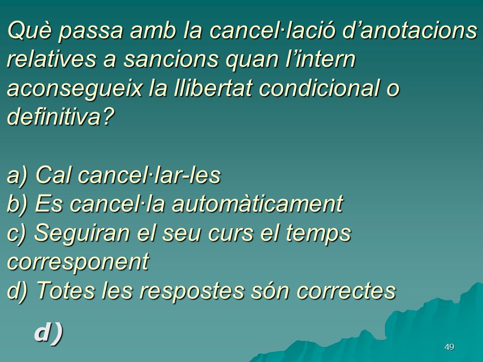 Què passa amb la cancel·lació d’anotacions relatives a sancions quan l’intern aconsegueix la llibertat condicional o definitiva a) Cal cancel·lar-les b) Es cancel·la automàticament c) Seguiran el seu curs el temps corresponent d) Totes les respostes són correctes