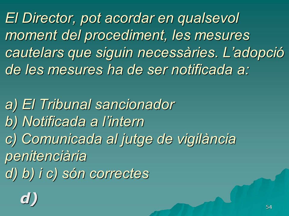 El Director, pot acordar en qualsevol moment del procediment, les mesures cautelars que siguin necessàries. L’adopció de les mesures ha de ser notificada a: a) El Tribunal sancionador b) Notificada a l’intern c) Comunicada al jutge de vigilància penitenciària d) b) i c) són correctes