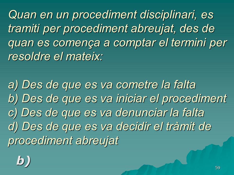 Quan en un procediment disciplinari, es tramiti per procediment abreujat, des de quan es comença a comptar el termini per resoldre el mateix: a) Des de que es va cometre la falta b) Des de que es va iniciar el procediment c) Des de que es va denunciar la falta d) Des de que es va decidir el tràmit de procediment abreujat