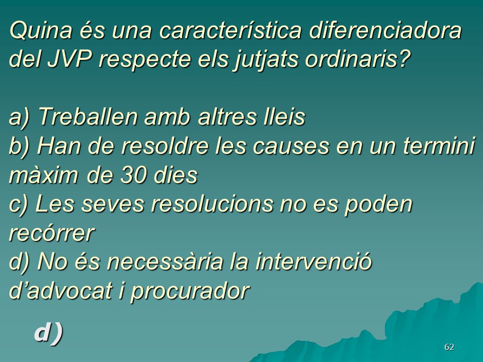 Quina és una característica diferenciadora del JVP respecte els jutjats ordinaris a) Treballen amb altres lleis b) Han de resoldre les causes en un termini màxim de 30 dies c) Les seves resolucions no es poden recórrer d) No és necessària la intervenció d’advocat i procurador
