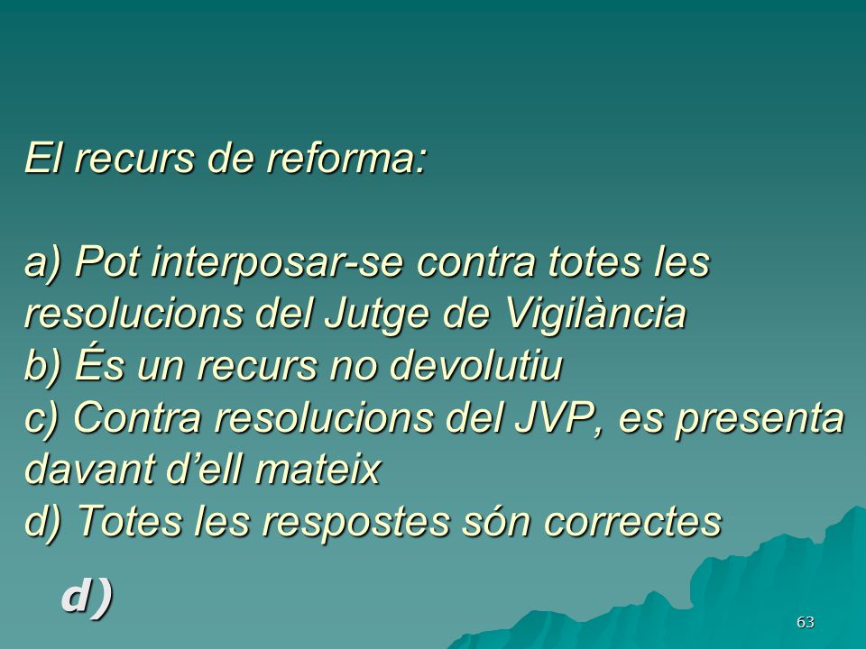 El recurs de reforma: a) Pot interposar-se contra totes les resolucions del Jutge de Vigilància b) És un recurs no devolutiu c) Contra resolucions del JVP, es presenta davant d’ell mateix d) Totes les respostes són correctes