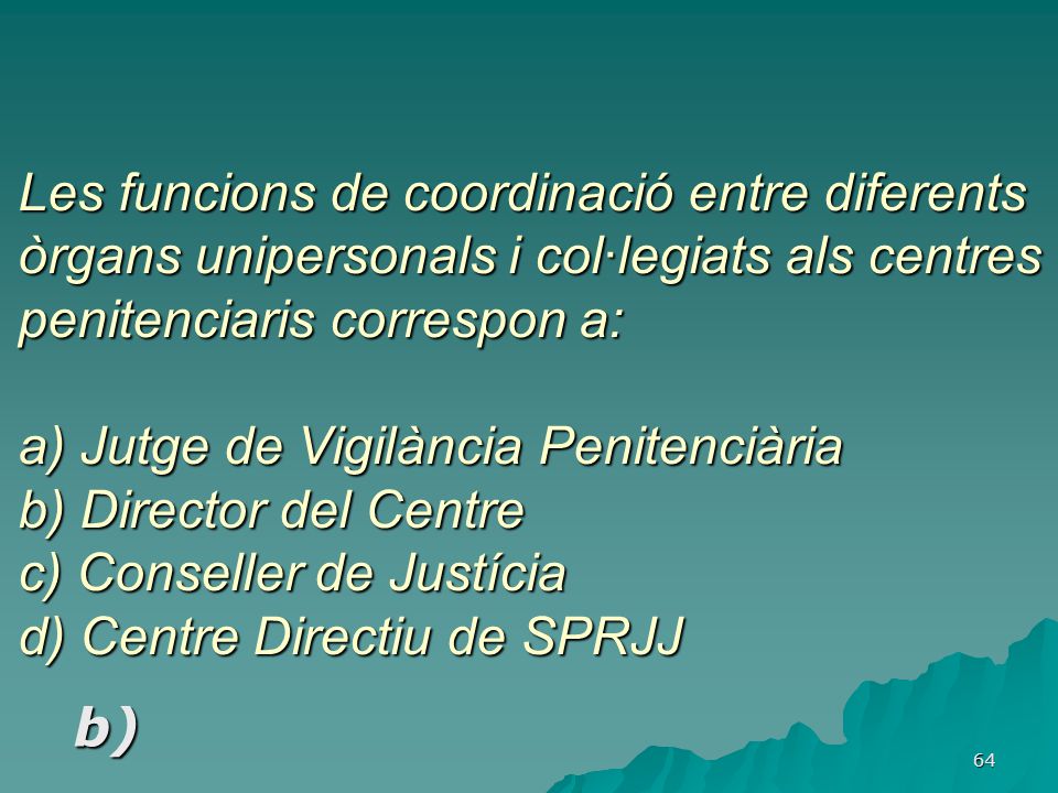 Les funcions de coordinació entre diferents òrgans unipersonals i col·legiats als centres penitenciaris correspon a: a) Jutge de Vigilància Penitenciària b) Director del Centre c) Conseller de Justícia d) Centre Directiu de SPRJJ