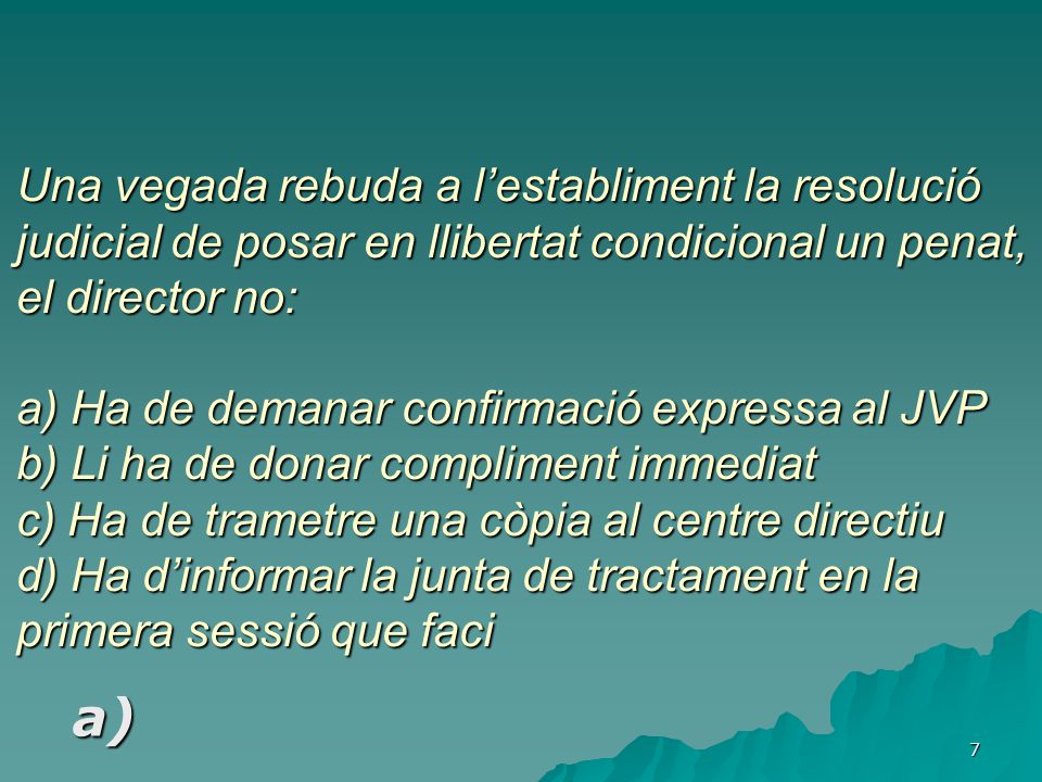 Una vegada rebuda a l’establiment la resolució judicial de posar en llibertat condicional un penat, el director no: a) Ha de demanar confirmació expressa al JVP b) Li ha de donar compliment immediat c) Ha de trametre una còpia al centre directiu d) Ha d’informar la junta de tractament en la primera sessió que faci