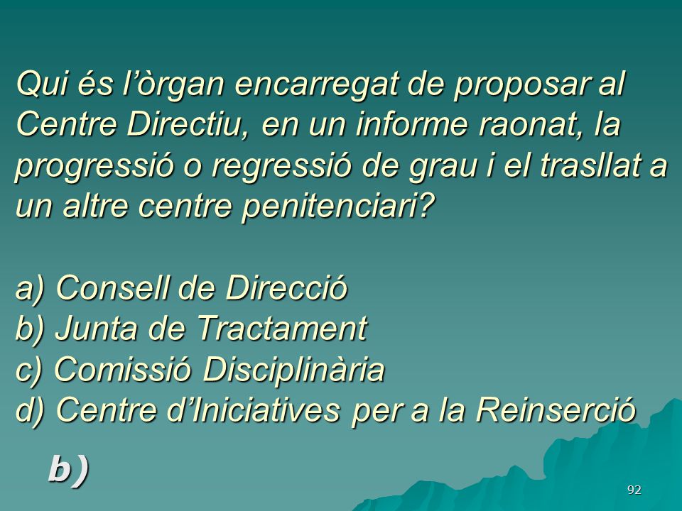 Qui és l’òrgan encarregat de proposar al Centre Directiu, en un informe raonat, la progressió o regressió de grau i el trasllat a un altre centre penitenciari a) Consell de Direcció b) Junta de Tractament c) Comissió Disciplinària d) Centre d’Iniciatives per a la Reinserció