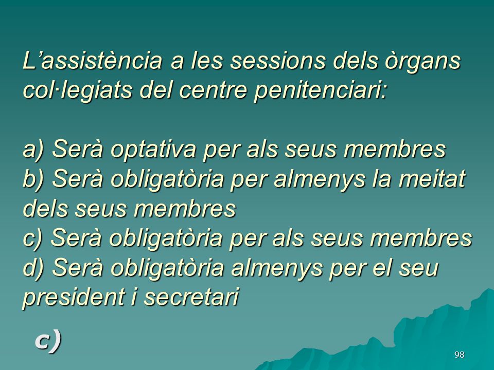 L’assistència a les sessions dels òrgans col·legiats del centre penitenciari: a) Serà optativa per als seus membres b) Serà obligatòria per almenys la meitat dels seus membres c) Serà obligatòria per als seus membres d) Serà obligatòria almenys per el seu president i secretari