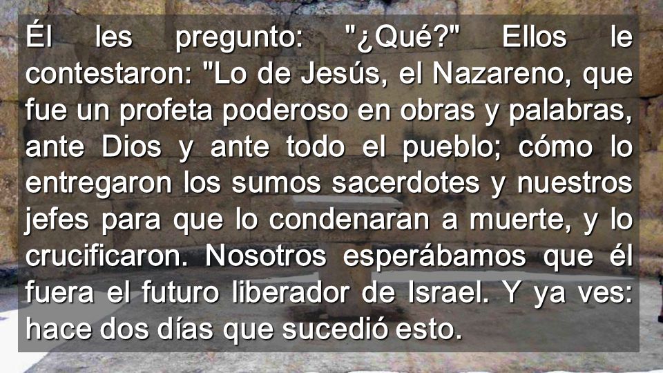 Él les pregunto: ¿Qué Ellos le contestaron: Lo de Jesús, el Nazareno, que fue un profeta poderoso en obras y palabras, ante Dios y ante todo el pueblo; cómo lo entregaron los sumos sacerdotes y nuestros jefes para que lo condenaran a muerte, y lo crucificaron.