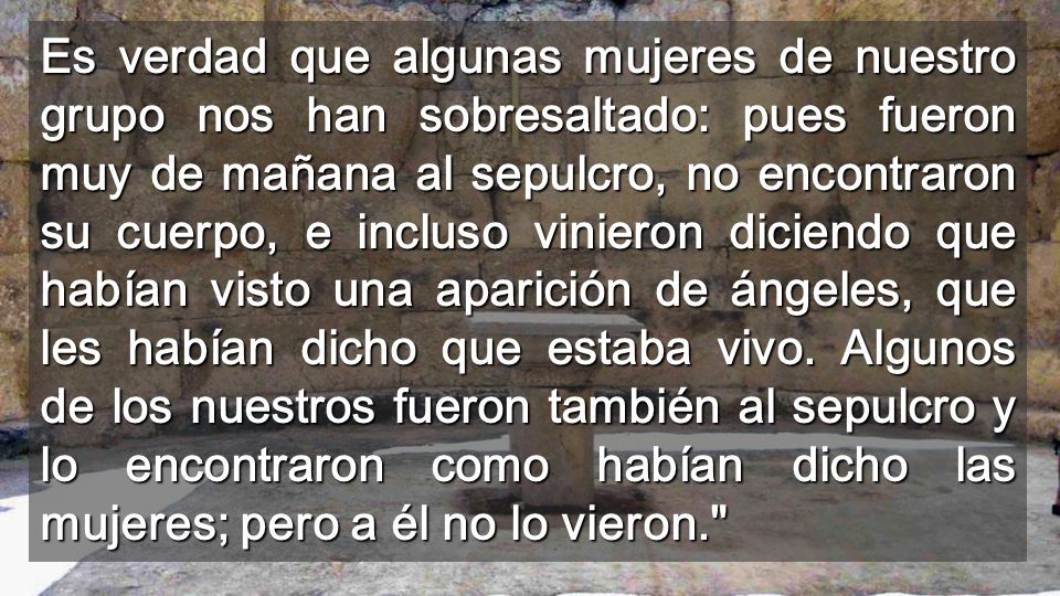 Es verdad que algunas mujeres de nuestro grupo nos han sobresaltado: pues fueron muy de mañana al sepulcro, no encontraron su cuerpo, e incluso vinieron diciendo que habían visto una aparición de ángeles, que les habían dicho que estaba vivo.