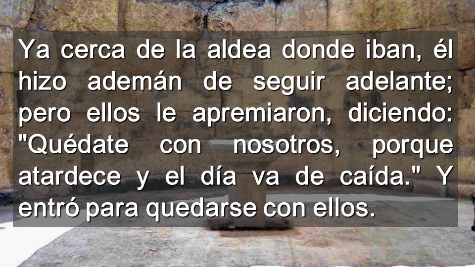 Ya cerca de la aldea donde iban, él hizo ademán de seguir adelante; pero ellos le apremiaron, diciendo: Quédate con nosotros, porque atardece y el día va de caída. Y entró para quedarse con ellos.