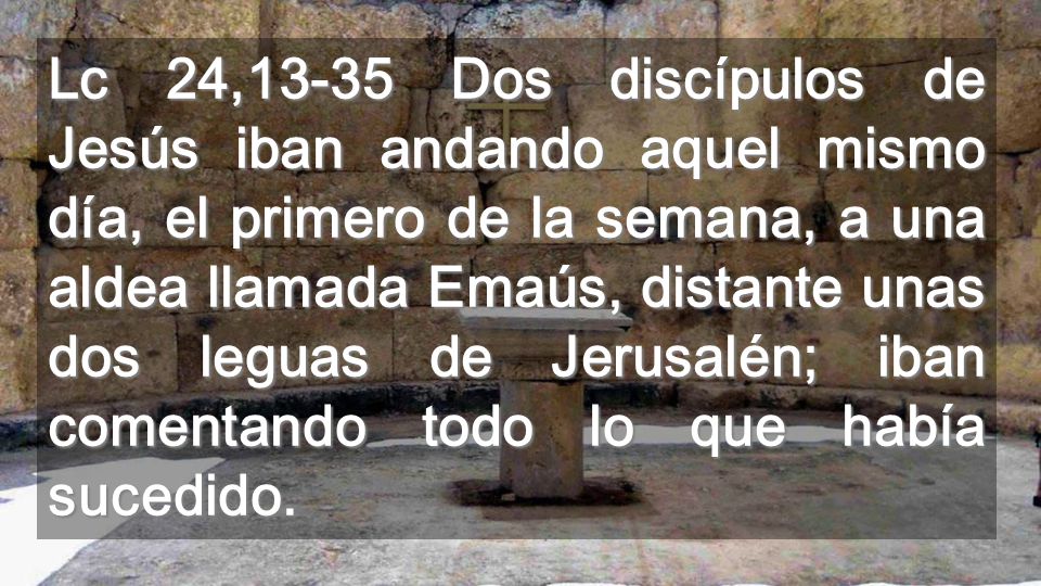 Lc 24,13-35 Dos discípulos de Jesús iban andando aquel mismo día, el primero de la semana, a una aldea llamada Emaús, distante unas dos leguas de Jerusalén; iban comentando todo lo que había sucedido.