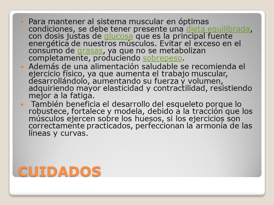Para mantener al sistema muscular en óptimas condiciones, se debe tener presente una dieta equilibrada, con dosis justas de glucosa que es la principal fuente energética de nuestros músculos. Evitar el exceso en el consumo de grasas, ya que no se metabolizan completamente, produciendo sobrepeso.