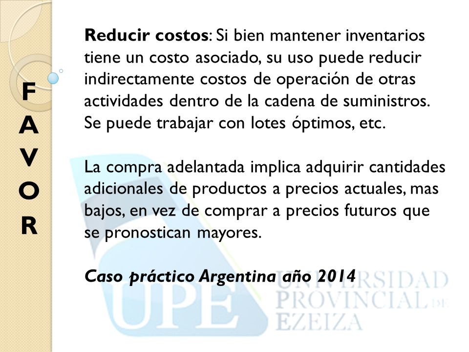 Reducir costos: Si bien mantener inventarios tiene un costo asociado, su uso puede reducir indirectamente costos de operación de otras actividades dentro de la cadena de suministros. Se puede trabajar con lotes óptimos, etc.