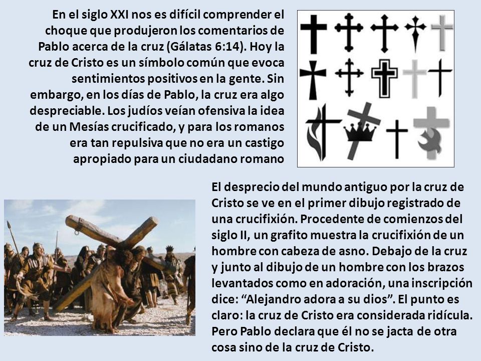 En el siglo XXI nos es difícil comprender el choque que produjeron los comentarios de Pablo acerca de la cruz (Gálatas 6:14). Hoy la cruz de Cristo es un símbolo común que evoca sentimientos positivos en la gente. Sin embargo, en los días de Pablo, la cruz era algo despreciable. Los judíos veían ofensiva la idea de un Mesías crucificado, y para los romanos era tan repulsiva que no era un castigo apropiado para un ciudadano romano