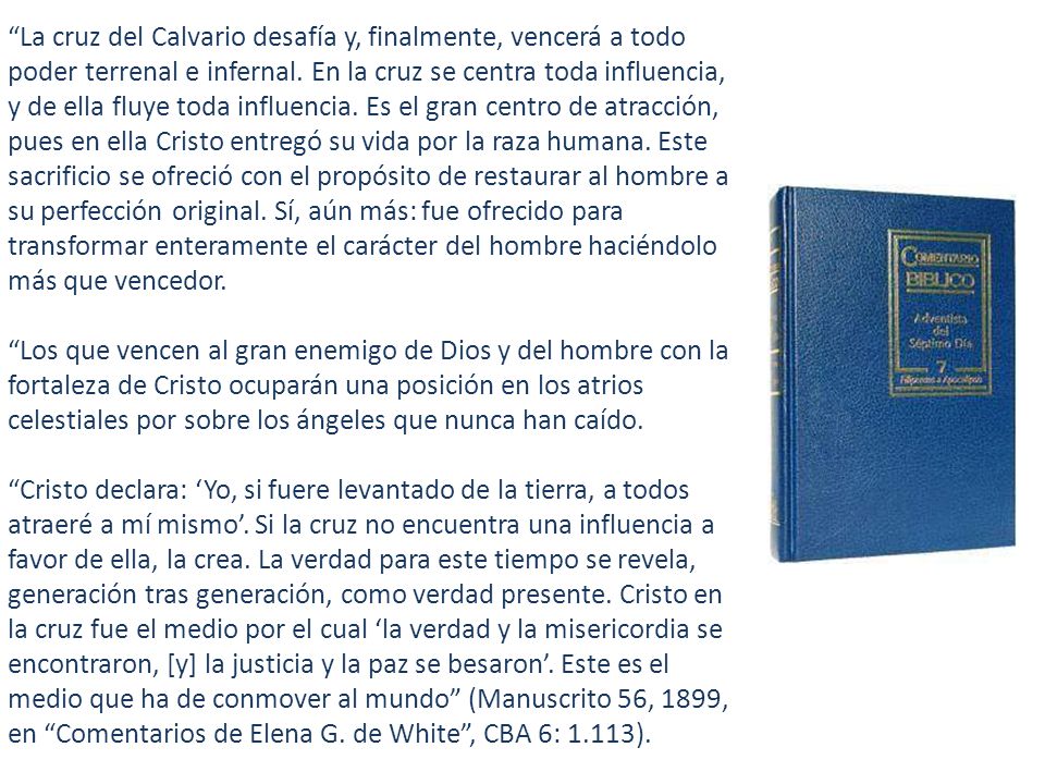 La cruz del Calvario desafía y, finalmente, vencerá a todo poder terrenal e infernal. En la cruz se centra toda influencia, y de ella fluye toda influencia. Es el gran centro de atracción, pues en ella Cristo entregó su vida por la raza humana. Este sacrificio se ofreció con el propósito de restaurar al hombre a su perfección original. Sí, aún más: fue ofrecido para transformar enteramente el carácter del hombre haciéndolo más que vencedor.