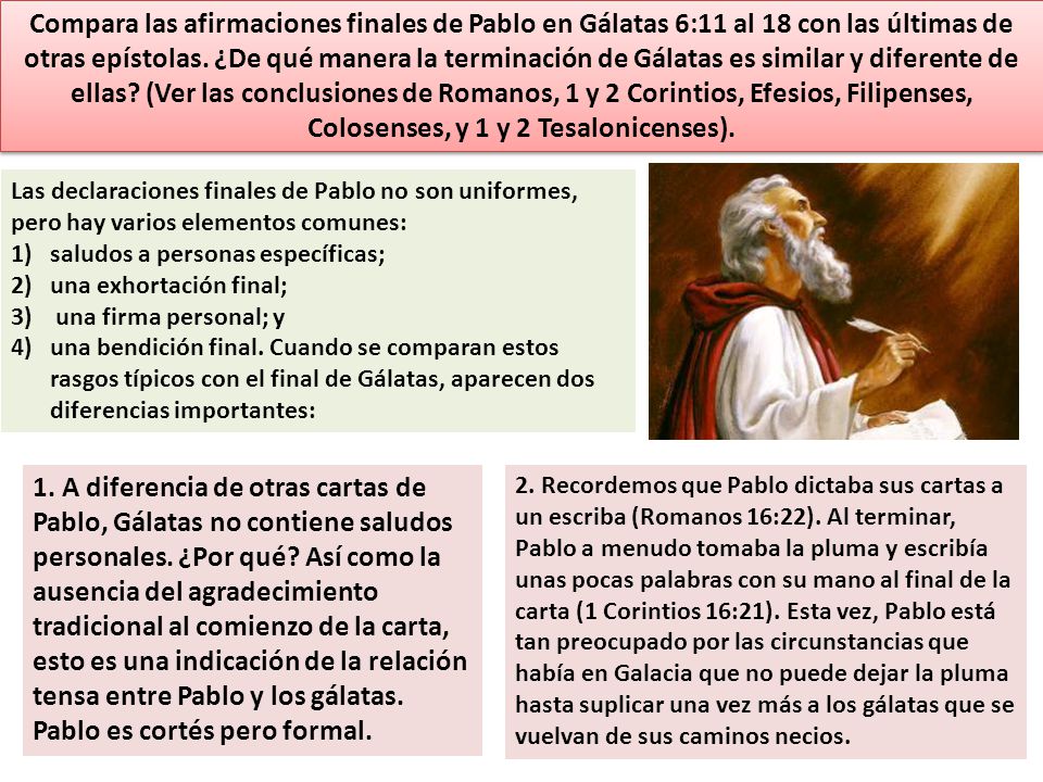 Compara las afirmaciones finales de Pablo en Gálatas 6:11 al 18 con las últimas de otras epístolas. ¿De qué manera la terminación de Gálatas es similar y diferente de ellas (Ver las conclusiones de Romanos, 1 y 2 Corintios, Efesios, Filipenses, Colosenses, y 1 y 2 Tesalonicenses).