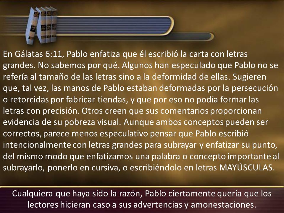 En Gálatas 6:11, Pablo enfatiza que él escribió la carta con letras grandes. No sabemos por qué. Algunos han especulado que Pablo no se refería al tamaño de las letras sino a la deformidad de ellas. Sugieren que, tal vez, las manos de Pablo estaban deformadas por la persecución o retorcidas por fabricar tiendas, y que por eso no podía formar las letras con precisión. Otros creen que sus comentarios proporcionan evidencia de su pobreza visual. Aunque ambos conceptos pueden ser correctos, parece menos especulativo pensar que Pablo escribió intencionalmente con letras grandes para subrayar y enfatizar su punto, del mismo modo que enfatizamos una palabra o concepto importante al subrayarlo, ponerlo en cursiva, o escribiéndolo en letras MAYÚSCULAS.