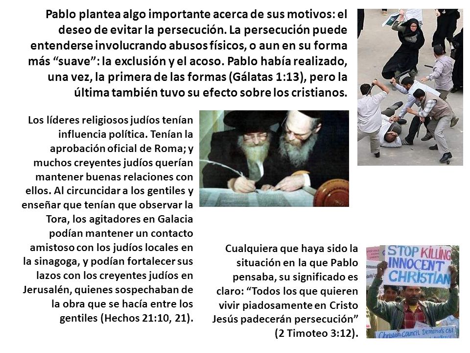 Pablo plantea algo importante acerca de sus motivos: el deseo de evitar la persecución. La persecución puede entenderse involucrando abusos físicos, o aun en su forma más suave : la exclusión y el acoso. Pablo había realizado, una vez, la primera de las formas (Gálatas 1:13), pero la última también tuvo su efecto sobre los cristianos.
