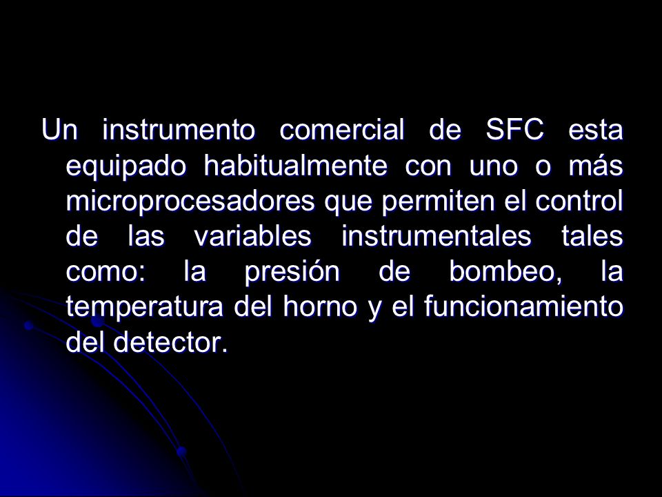 Un instrumento comercial de SFC esta equipado habitualmente con uno o más microprocesadores que permiten el control de las variables instrumentales tales como: la presión de bombeo, la temperatura del horno y el funcionamiento del detector.