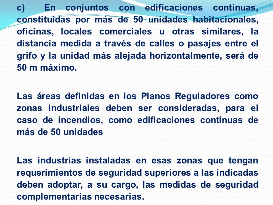 c) En conjuntos con edificaciones continuas, constituidas por más de 50 unidades habitacionales, oficinas, locales comerciales u otras similares, la distancia medida a través de calles o pasajes entre el grifo y la unidad más alejada horizontalmente, será de 50 m máximo.