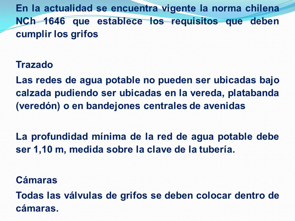 En la actualidad se encuentra vigente la norma chilena NCh 1646 que establece los requisitos que deben cumplir los grifos Trazado Las redes de agua potable no pueden ser ubicadas bajo calzada pudiendo ser ubicadas en la vereda, platabanda (veredón) o en bandejones centrales de avenidas La profundidad mínima de la red de agua potable debe ser 1,10 m, medida sobre la clave de la tubería.