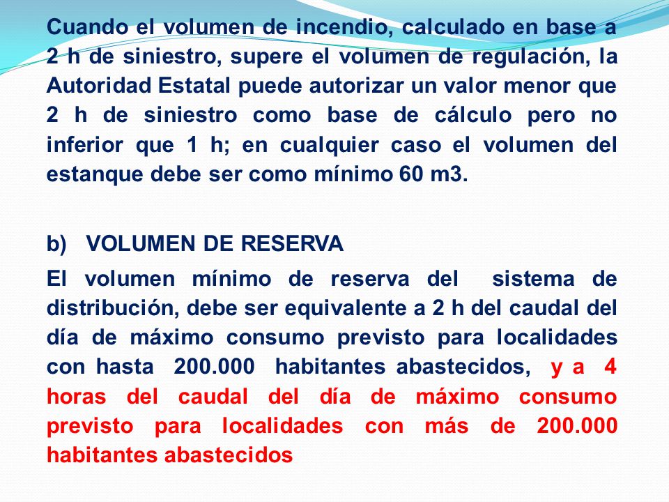 Cuando el volumen de incendio, calculado en base a 2 h de siniestro, supere el volumen de regulación, la Autoridad Estatal puede autorizar un valor menor que 2 h de siniestro como base de cálculo pero no inferior que 1 h; en cualquier caso el volumen del estanque debe ser como mínimo 60 m3.